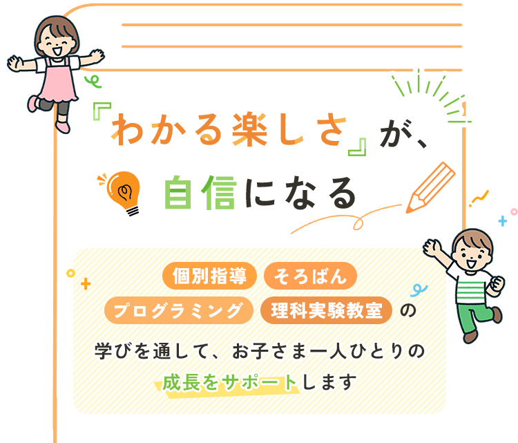 「わかる楽しさ」が、自信になる 個別指導・そろばん・プログラミング・理科実験教室の学びを通して、お子さま一人ひとりの成長をサポートします